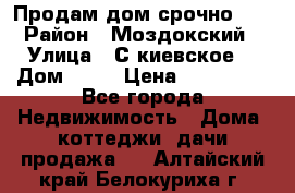 Продам дом срочно!!! › Район ­ Моздокский › Улица ­ С.киевское  › Дом ­ 22 › Цена ­ 650 000 - Все города Недвижимость » Дома, коттеджи, дачи продажа   . Алтайский край,Белокуриха г.